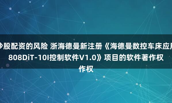 炒股配资的风险 浙海德曼新注册《海德曼数控车床应用808DiT-10I控制软件V1.0》项目的软件著作权