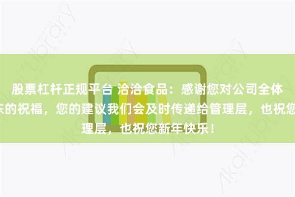 股票杠杆正规平台 洽洽食品：感谢您对公司全体员工和股东的祝福，您的建议我们会及时传递给管理层，也祝您新年快乐！