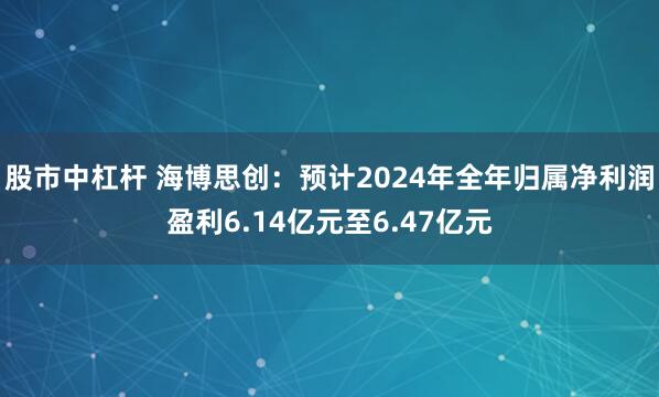 股市中杠杆 海博思创：预计2024年全年归属净利润盈利6.14亿元至6.47亿元