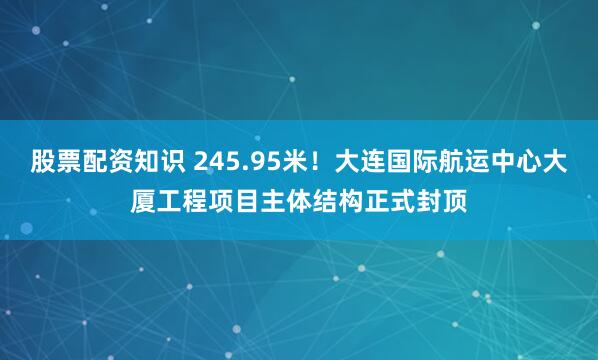 股票配资知识 245.95米！大连国际航运中心大厦工程项目主体结构正式封顶