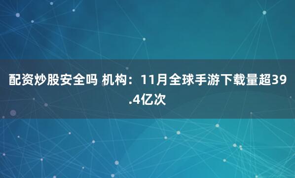 配资炒股安全吗 机构：11月全球手游下载量超39.4亿次