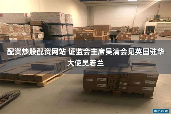 配资炒股配资网站 证监会主席吴清会见英国驻华大使吴若兰