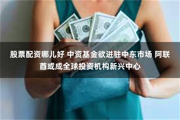 股票配资哪儿好 中资基金欲进驻中东市场 阿联酋或成全球投资机构新兴中心