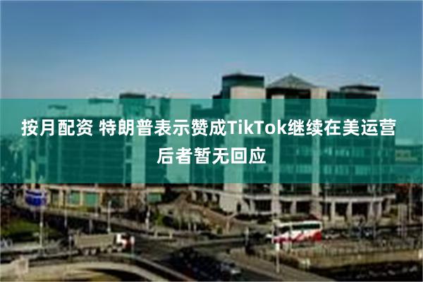 按月配资 特朗普表示赞成TikTok继续在美运营 后者暂无回应