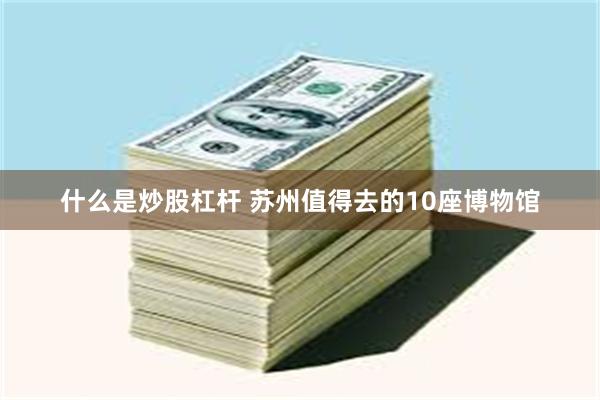 什么是炒股杠杆 苏州值得去的10座博物馆