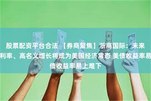 股票配资平台合法 【券商聚焦】浙商国际：未来几年高利率、高名义增长将成为美国经济常态 美债收益率易上难下