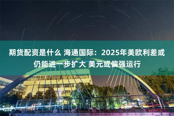 期货配资是什么 海通国际：2025年美欧利差或仍能进一步扩大 美元或偏强运行