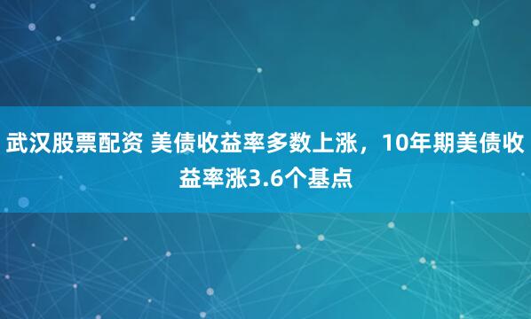 武汉股票配资 美债收益率多数上涨，10年期美债收益率涨3.6个基点