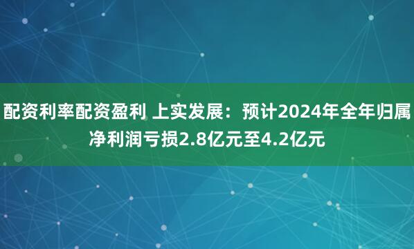 配资利率配资盈利 上实发展：预计2024年全年归属净利润亏损2.8亿元至4.2亿元