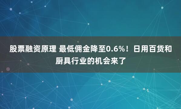 股票融资原理 最低佣金降至0.6%！日用百货和厨具行业的机会来了