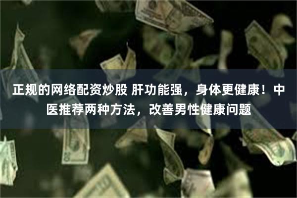 正规的网络配资炒股 肝功能强，身体更健康！中医推荐两种方法，改善男性健康问题