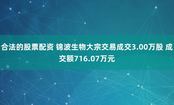 合法的股票配资 锦波生物大宗交易成交3.00万股 成交额716.07万元